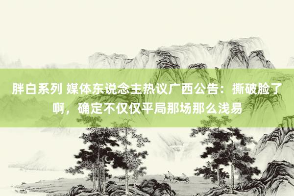 胖白系列 媒体东说念主热议广西公告：撕破脸了啊，确定不仅仅平局那场那么浅易