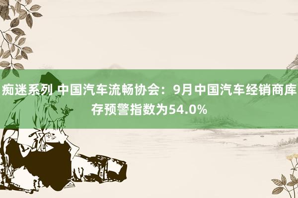 痴迷系列 中国汽车流畅协会：9月中国汽车经销商库存预警指数为54.0%