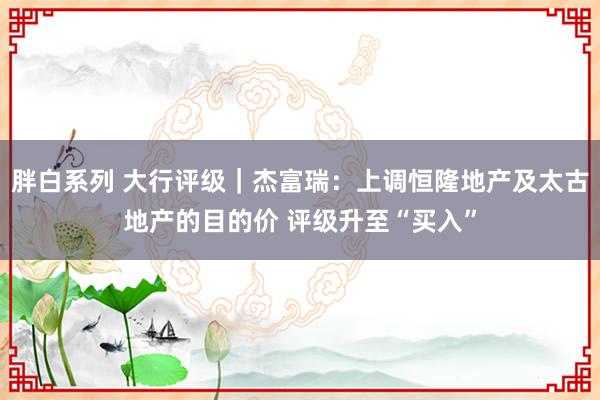 胖白系列 大行评级｜杰富瑞：上调恒隆地产及太古地产的目的价 评级升至“买入”