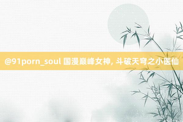 @91porn_soul 国漫巅峰女神， 斗破天穹之小医仙