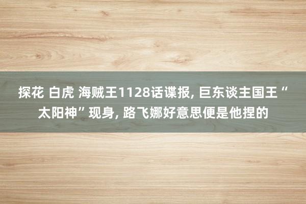 探花 白虎 海贼王1128话谍报， 巨东谈主国王“太阳神”现身， 路飞娜好意思便是他捏的