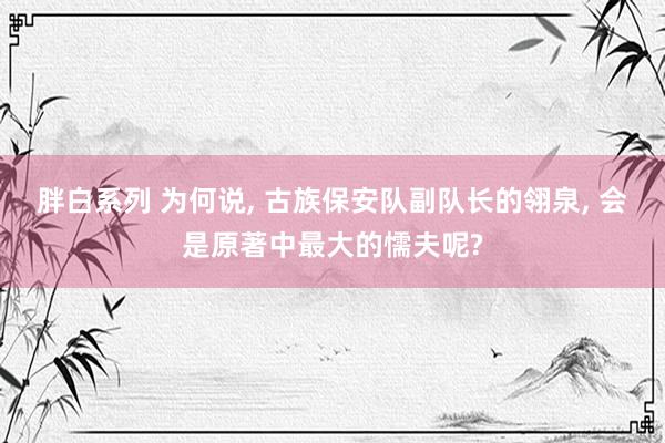 胖白系列 为何说， 古族保安队副队长的翎泉， 会是原著中最大的懦夫呢?