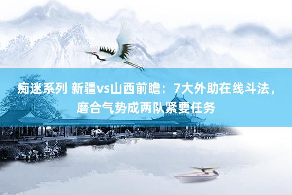 痴迷系列 新疆vs山西前瞻：7大外助在线斗法，磨合气势成两队紧要任务