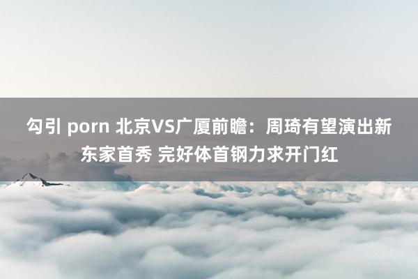 勾引 porn 北京VS广厦前瞻：周琦有望演出新东家首秀 完好体首钢力求开门红