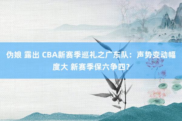 伪娘 露出 CBA新赛季巡礼之广东队：声势变动幅度大 新赛季保六争四？