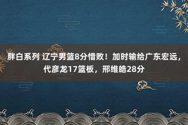 胖白系列 辽宁男篮8分惜败！加时输给广东宏远，代彦龙17篮板，邢维皓28分