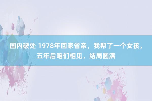 国内破处 1978年回家省亲，我帮了一个女孩，五年后咱们相见，结局圆满