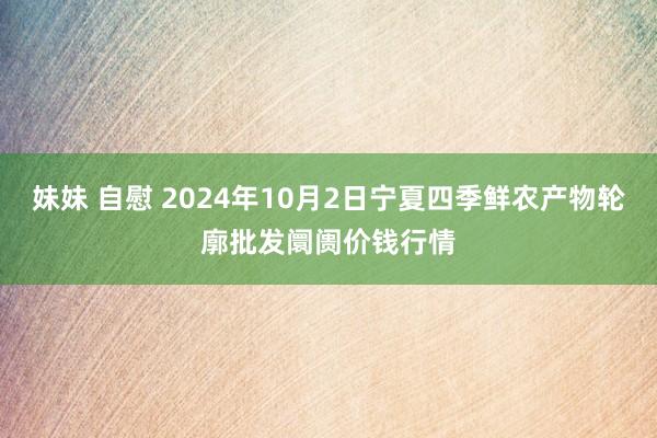 妹妹 自慰 2024年10月2日宁夏四季鲜农产物轮廓批发阛阓价钱行情