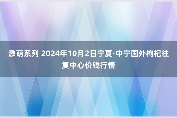 激萌系列 2024年10月2日宁夏·中宁国外枸杞往复中心价钱行情