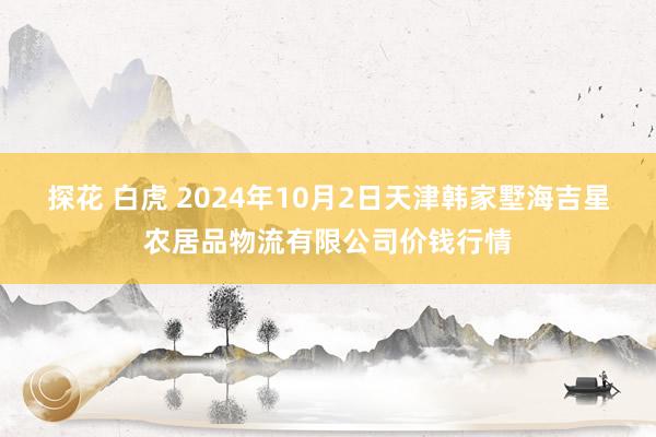 探花 白虎 2024年10月2日天津韩家墅海吉星农居品物流有限公司价钱行情