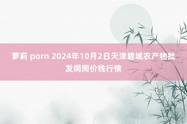 萝莉 porn 2024年10月2日天津碧城农产物批发阛阓价钱行情