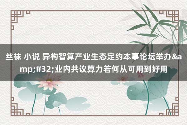 丝袜 小说 异构智算产业生态定约本事论坛举办&#32;业内共议算力若何从可用到好用