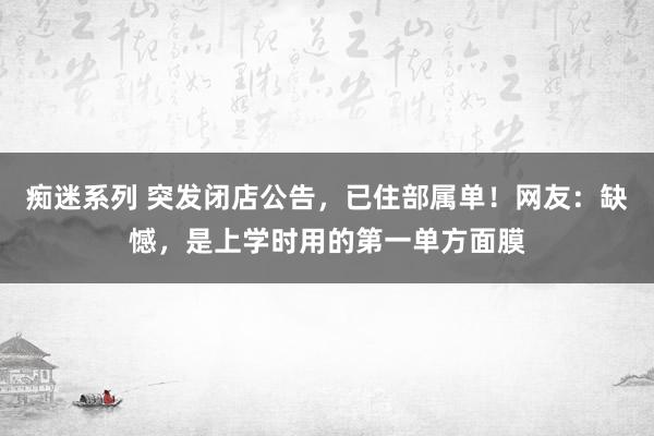 痴迷系列 突发闭店公告，已住部属单！网友：缺憾，是上学时用的第一单方面膜