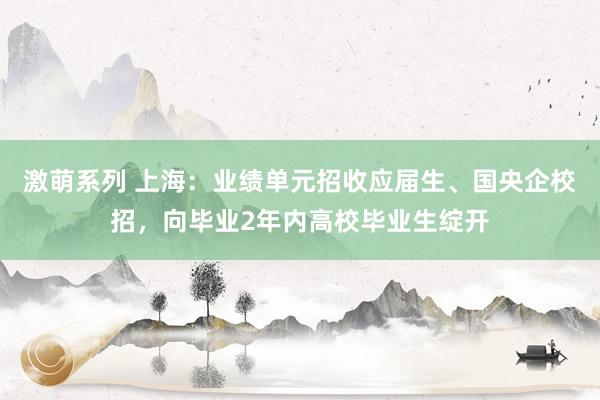 激萌系列 上海：业绩单元招收应届生、国央企校招，向毕业2年内高校毕业生绽开