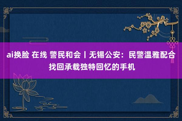 ai换脸 在线 警民和会丨无锡公安：民警温雅配合 找回承载独特回忆的手机