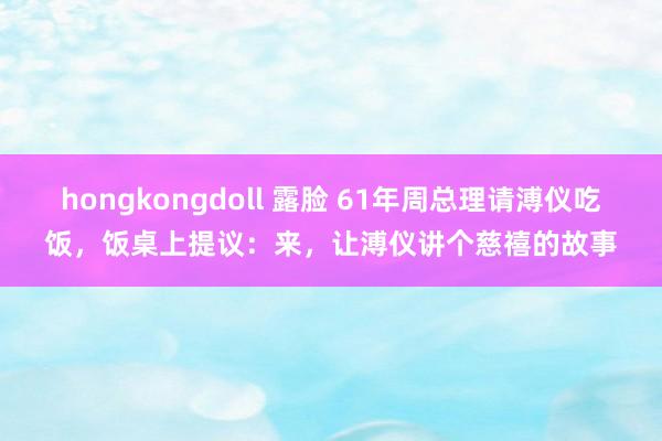 hongkongdoll 露脸 61年周总理请溥仪吃饭，饭桌上提议：来，让溥仪讲个慈禧的故事