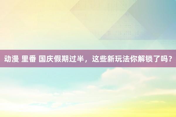 动漫 里番 国庆假期过半，这些新玩法你解锁了吗？