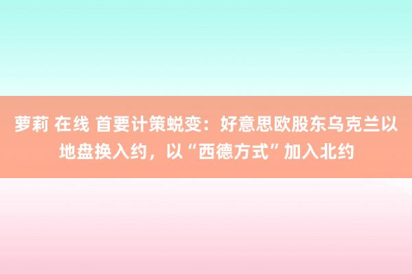 萝莉 在线 首要计策蜕变：好意思欧股东乌克兰以地盘换入约，以“西德方式”加入北约