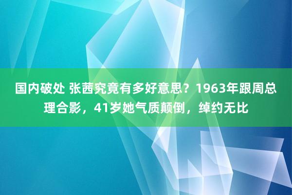 国内破处 张茜究竟有多好意思？1963年跟周总理合影，41岁她气质颠倒，绰约无比