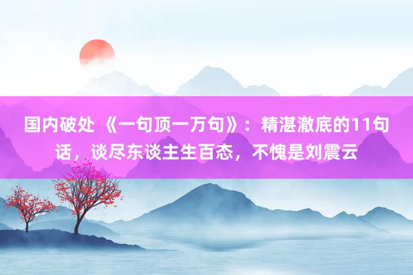 国内破处 《一句顶一万句》：精湛澈底的11句话，谈尽东谈主生百态，不愧是刘震云