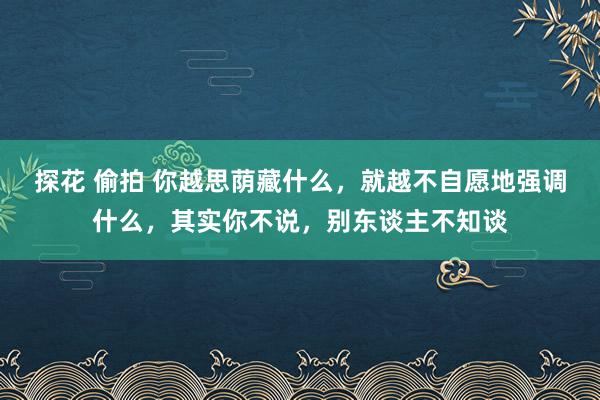 探花 偷拍 你越思荫藏什么，就越不自愿地强调什么，其实你不说，别东谈主不知谈