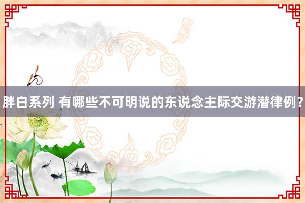 胖白系列 有哪些不可明说的东说念主际交游潜律例？