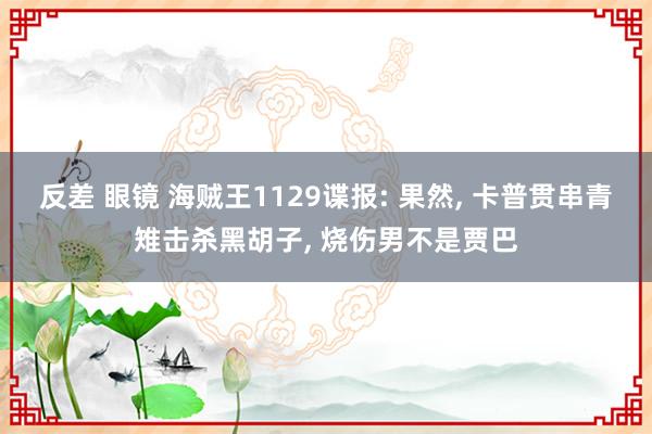 反差 眼镜 海贼王1129谍报: 果然， 卡普贯串青雉击杀黑胡子， 烧伤男不是贾巴