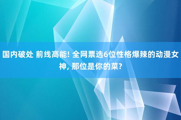 国内破处 前线高能! 全网票选6位性格爆辣的动漫女神， 那位是你的菜?