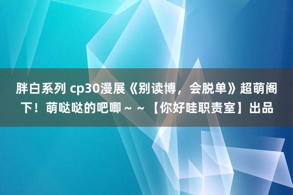 胖白系列 cp30漫展《别读博，会脱单》超萌阁下！萌哒哒的吧唧～～【你好哇职责室】出品