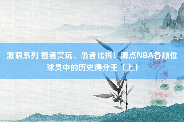 激萌系列 智者赏玩、愚者比拟！清点NBA各顺位球员中的历史得分王（上）