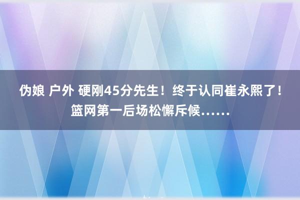 伪娘 户外 硬刚45分先生！终于认同崔永熙了！篮网第一后场松懈斥候……