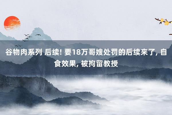 谷物肉系列 后续! 要18万哥嫂处罚的后续来了， 自食效果， 被拘留教授