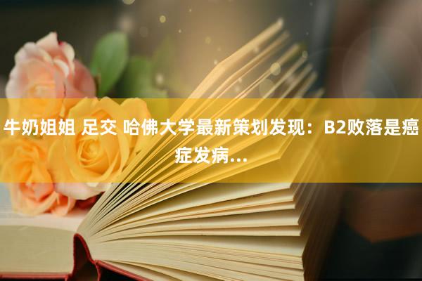 牛奶姐姐 足交 哈佛大学最新策划发现：B2败落是癌症发病...