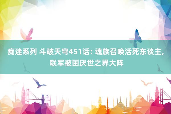 痴迷系列 斗破天穹451话: 魂族召唤活死东谈主， 联军被困厌世之界大阵