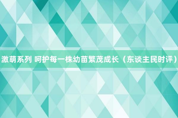 激萌系列 呵护每一株幼苗繁茂成长（东谈主民时评）