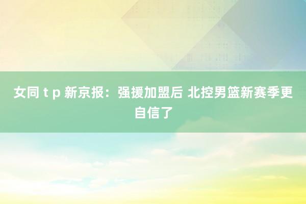 女同 t p 新京报：强援加盟后 北控男篮新赛季更自信了