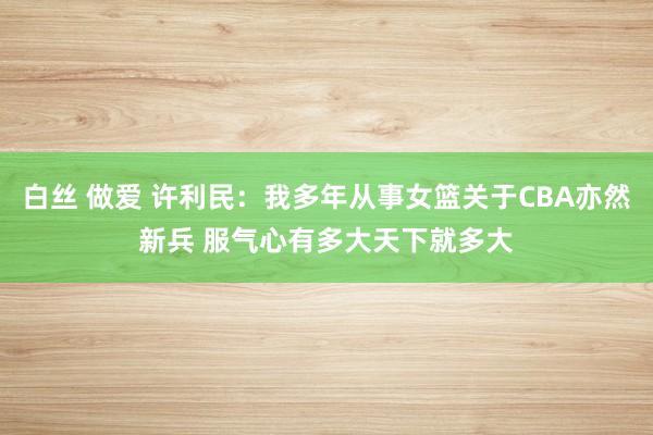 白丝 做爱 许利民：我多年从事女篮关于CBA亦然新兵 服气心有多大天下就多大