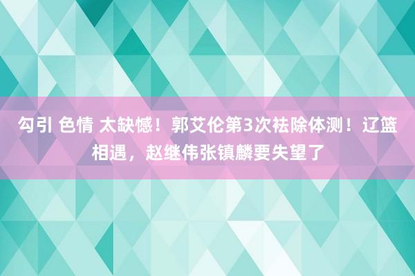 勾引 色情 太缺憾！郭艾伦第3次袪除体测！辽篮相遇，赵继伟张镇麟要失望了