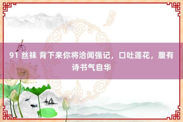 91 丝袜 背下来你将洽闻强记，口吐莲花，腹有诗书气自华