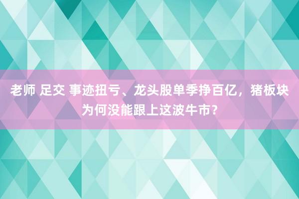 老师 足交 事迹扭亏、龙头股单季挣百亿，猪板块为何没能跟上这波牛市？