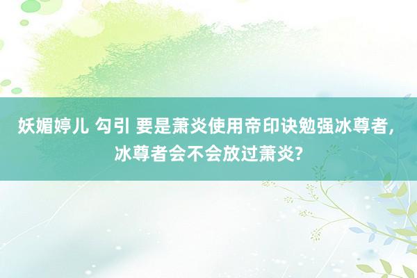 妖媚婷儿 勾引 要是萧炎使用帝印诀勉强冰尊者， 冰尊者会不会放过萧炎?