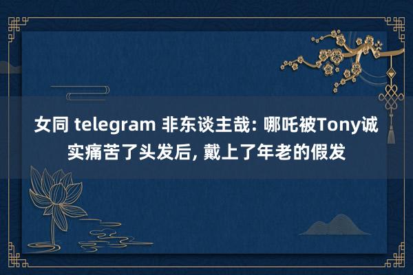 女同 telegram 非东谈主哉: 哪吒被Tony诚实痛苦了头发后， 戴上了年老的假发