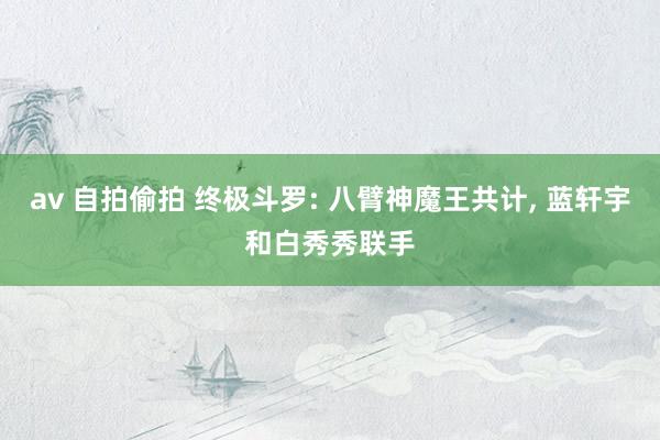 av 自拍偷拍 终极斗罗: 八臂神魔王共计， 蓝轩宇和白秀秀联手