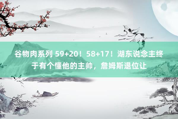 谷物肉系列 59+20！58+17！湖东说念主终于有个懂他的主帅，詹姆斯退位让