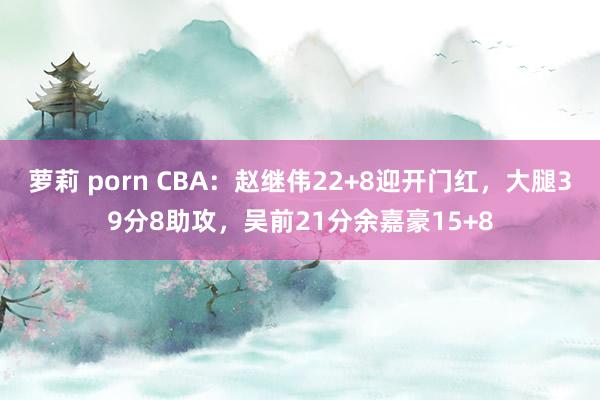 萝莉 porn CBA：赵继伟22+8迎开门红，大腿39分8助攻，吴前21分余嘉豪15+8