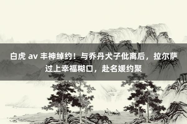 白虎 av 丰神绰约！与乔丹犬子仳离后，拉尔萨过上幸福糊口，赴名媛约聚