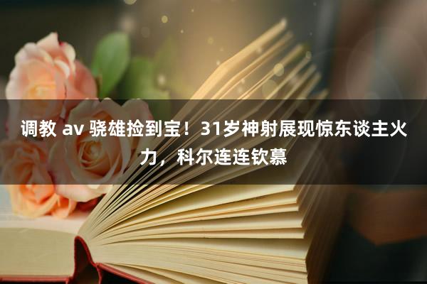 调教 av 骁雄捡到宝！31岁神射展现惊东谈主火力，科尔连连钦慕