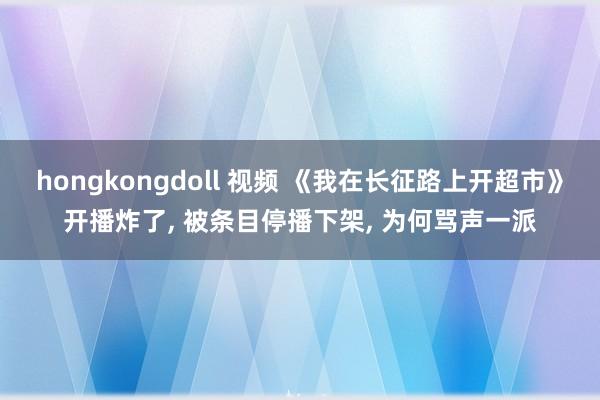 hongkongdoll 视频 《我在长征路上开超市》开播炸了， 被条目停播下架， 为何骂声一派