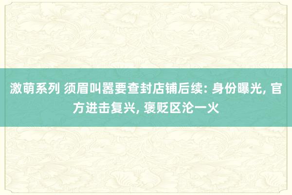 激萌系列 须眉叫嚣要查封店铺后续: 身份曝光， 官方进击复兴， 褒贬区沦一火