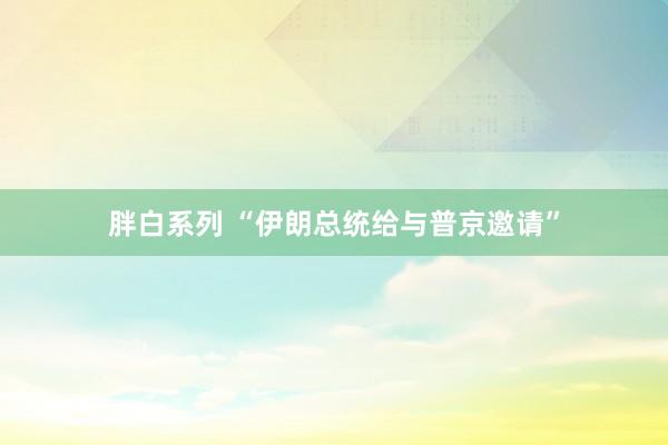 胖白系列 “伊朗总统给与普京邀请”